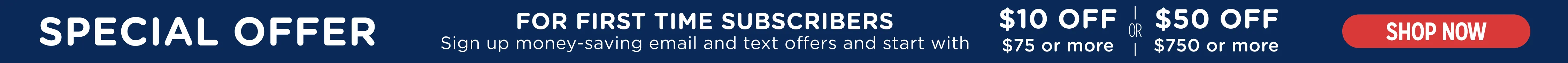 special offer! First time subscribers to email &amp; text receive a discount . $10 off on $75 or more . OR. $ 50 off on $750 or more. Exclusions apply. Subscribe
